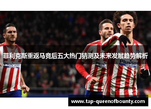 菲利克斯重返马竞后五大热门猜测及未来发展趋势解析