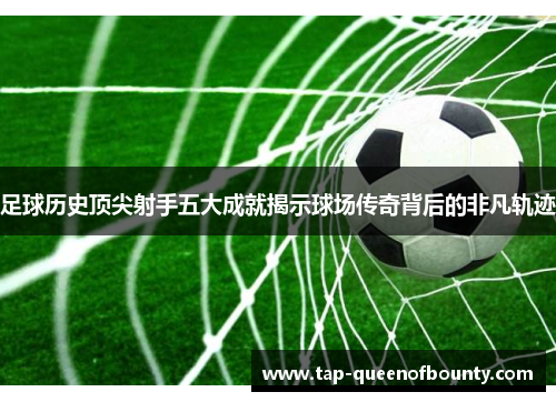 足球历史顶尖射手五大成就揭示球场传奇背后的非凡轨迹