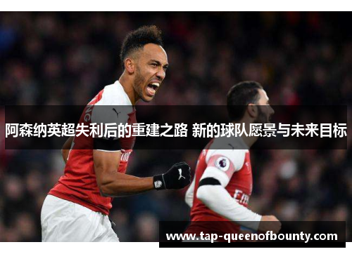 阿森纳英超失利后的重建之路 新的球队愿景与未来目标 阿森纳英超失利后的重建之路 新的球队愿景与未来目标