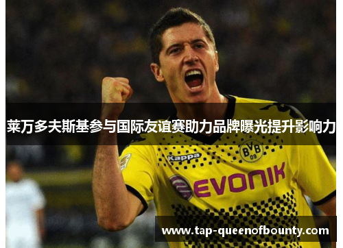 莱万多夫斯基参与国际友谊赛助力品牌曝光提升影响力 莱万多夫斯基参与国际友谊赛助力品牌曝光提升影响力