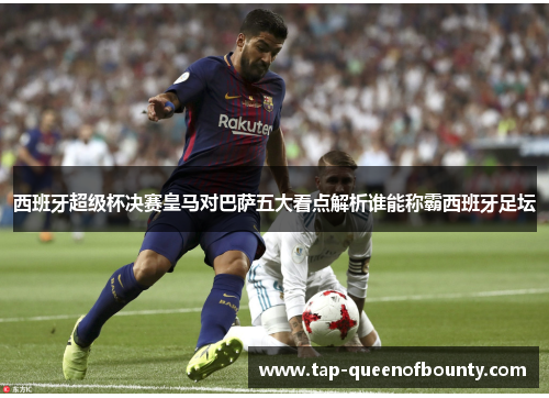 西班牙超级杯决赛皇马对巴萨五大看点解析谁能称霸西班牙足坛 西班牙超级杯决赛皇马对巴萨五大看点解析谁能称霸西班牙足坛