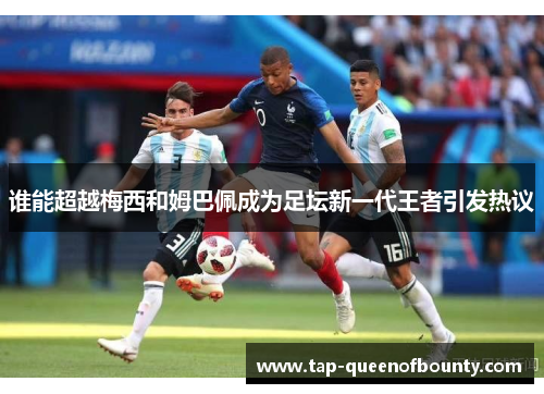 谁能超越梅西和姆巴佩成为足坛新一代王者引发热议 谁能超越梅西和姆巴佩成为足坛新一代王者引发热议