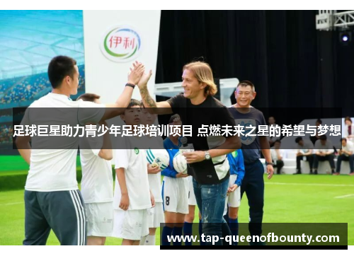 足球巨星助力青少年足球培训项目 点燃未来之星的希望与梦想 足球巨星助力青少年足球培训项目 点燃未来之星的希望与梦想