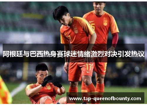 阿根廷与巴西热身赛球迷情绪激烈对决引发热议 阿根廷与巴西热身赛球迷情绪激烈对决引发热议