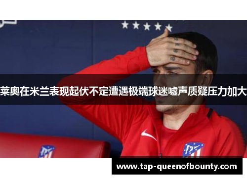 莱奥在米兰表现起伏不定遭遇极端球迷嘘声质疑压力加大 莱奥在米兰表现起伏不定遭遇极端球迷嘘声质疑压力加大